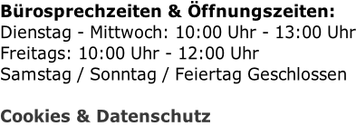 Bürosprechzeiten & Öffnungszeiten: Dienstag - Mittwoch: 10:00 Uhr - 13:00 Uhr Freitags: 10:00 Uhr - 12:00 Uhr Samstag / Sonntag / Feiertag Geschlossen  Cookies & Datenschutz