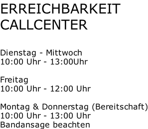 ERREICHBARKEIT CALLCENTER  Dienstag - Mittwoch 10:00 Uhr - 13:00Uhr  Freitag 10:00 Uhr - 12:00 Uhr  Montag & Donnerstag (Bereitschaft) 10:00 Uhr - 13:00 Uhr Bandansage beachten